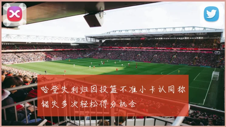 哈登失利归因投篮不准小卡认同称错失多次轻松得分机会
