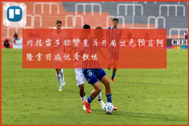 内格雷多称赞皇马开局出色预言阿隆索将成优秀教练
