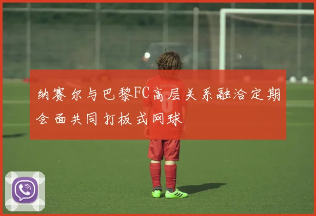 纳赛尔与巴黎FC高层关系融洽定期会面共同打板式网球