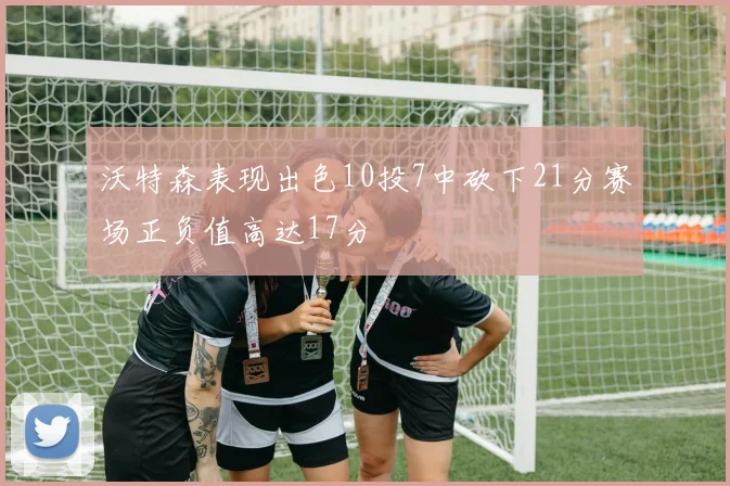 沃特森表现出色10投7中砍下21分赛场正负值高达17分