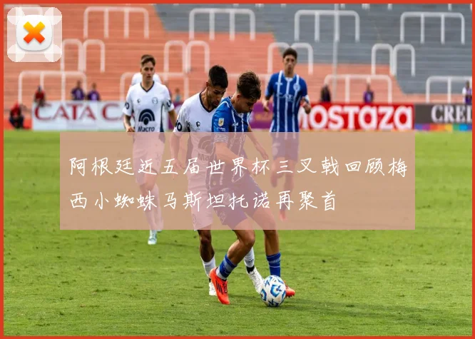 阿根廷近五届世界杯三叉戟回顾梅西小蜘蛛马斯坦托诺再聚首