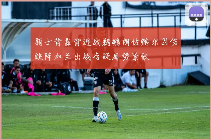 骑士背靠背迎战鹈鹕朗佐鲍尔因伤缺阵加兰出战存疑局势紧张