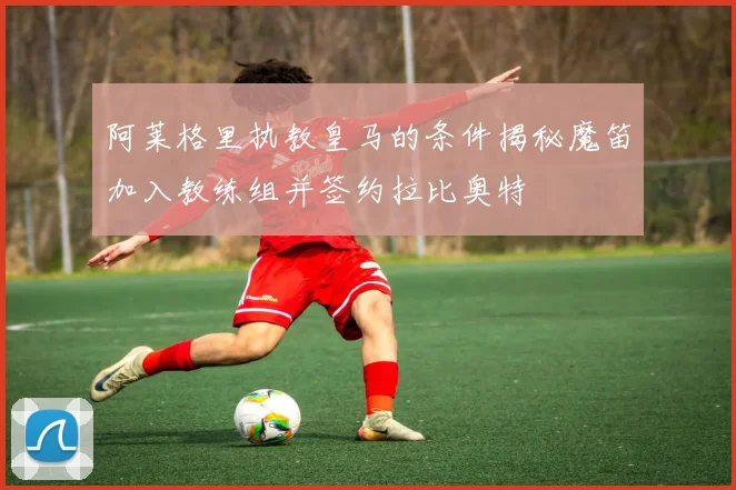 阿莱格里执教皇马的条件揭秘魔笛加入教练组并签约拉比奥特