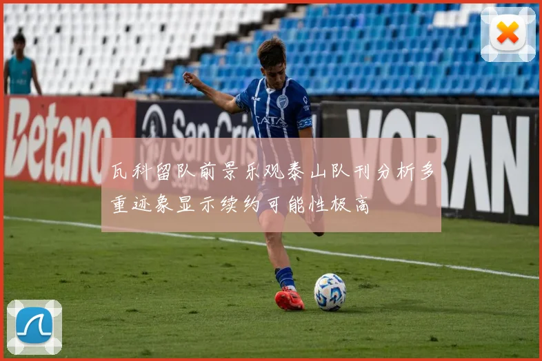 瓦科留队前景乐观泰山队刊分析多重迹象显示续约可能性极高