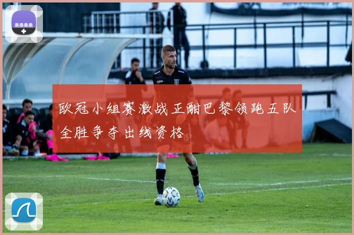 欧冠小组赛激战正酣巴黎领跑五队全胜争夺出线资格