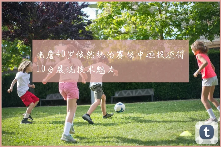 老詹40岁依然统治赛场中远投连得10分展现技术魅力
