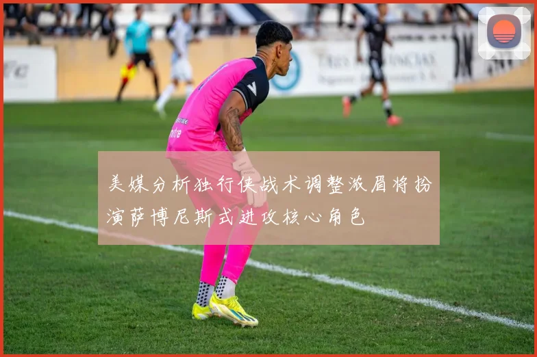 美媒分析独行侠战术调整浓眉将扮演萨博尼斯式进攻核心角色