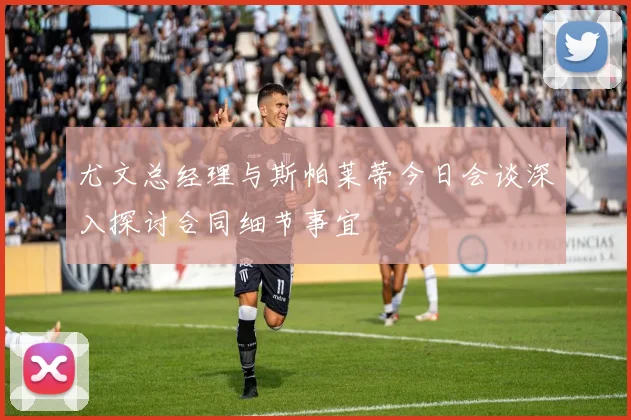 尤文总经理与斯帕莱蒂今日会谈深入探讨合同细节事宜