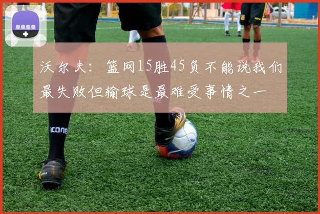 沃尔夫：篮网15胜45负不能说我们最失败但输球是最难受事情之一