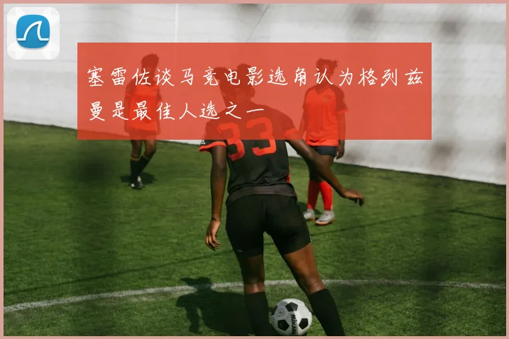 塞雷佐谈马竞电影选角认为格列兹曼是最佳人选之一