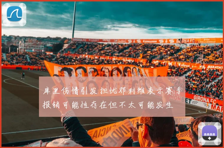 库里伤情引发担忧邓利维表示赛季报销可能性存在但不太可能发生