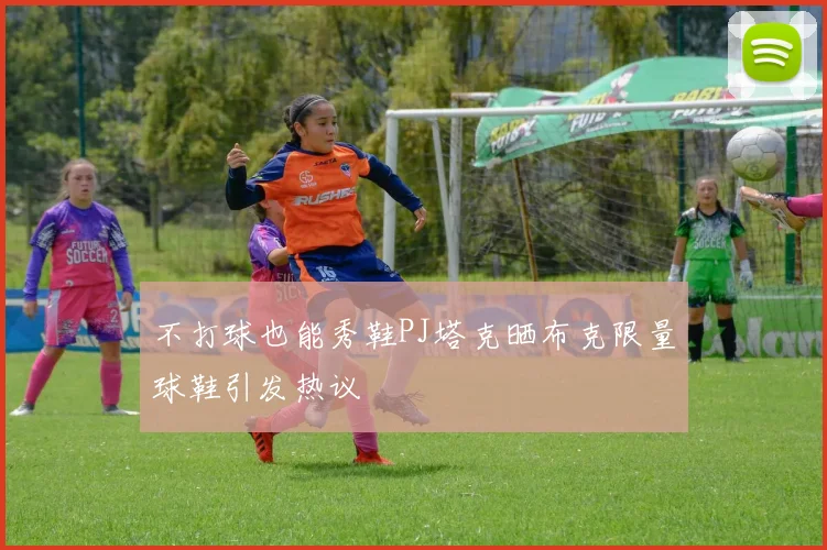 不打球也能秀鞋PJ塔克晒布克限量球鞋引发热议
