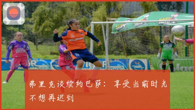 弗里克谈续约巴萨：享受当前时光不想再迟到