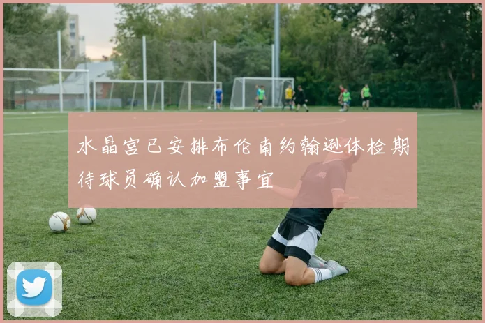 水晶宫已安排布伦南约翰逊体检期待球员确认加盟事宜