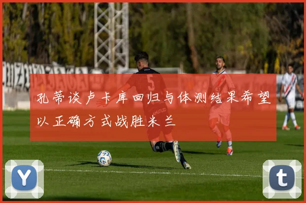 孔蒂谈卢卡库回归与体测结果希望以正确方式战胜米兰