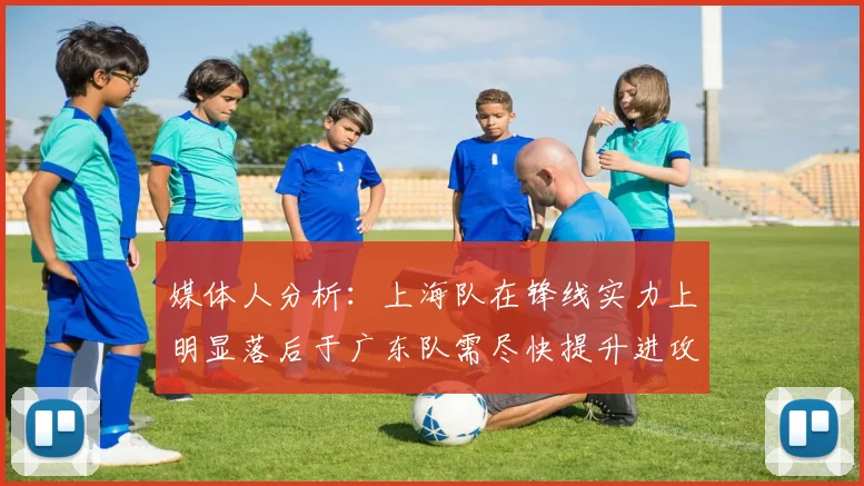 媒体人分析：上海队在锋线实力上明显落后于广东队需尽快提升进攻火力