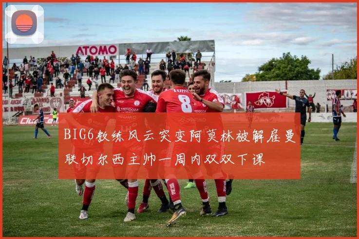BIG6教练风云突变阿莫林被解雇曼联切尔西主帅一周内双双下课