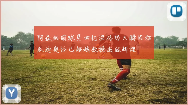 阿森纳前球员回忆温格怒火瞬间称瓜迪奥拉已超越教授成就辉煌