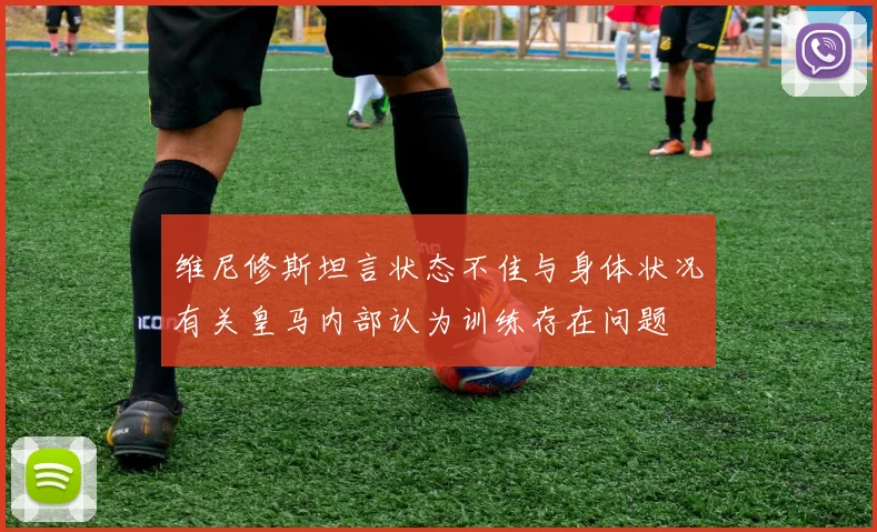 维尼修斯坦言状态不佳与身体状况有关皇马内部认为训练存在问题