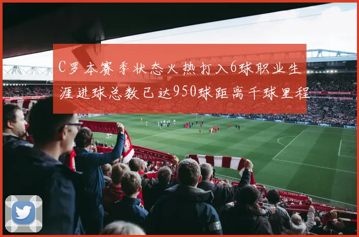 C罗本赛季状态火热打入6球职业生涯进球总数已达950球距离千球里程碑仅差50球