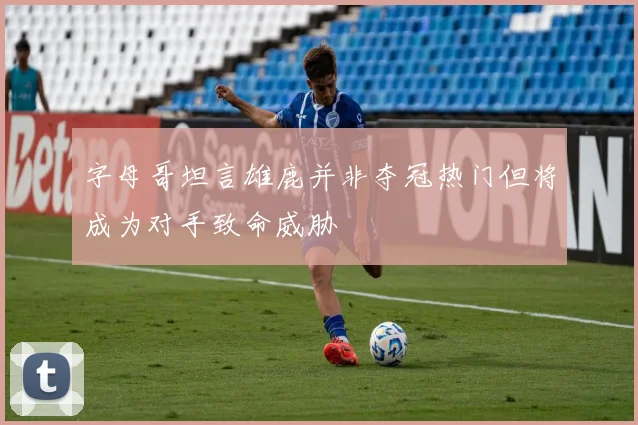 字母哥坦言雄鹿并非夺冠热门但将成为对手致命威胁
