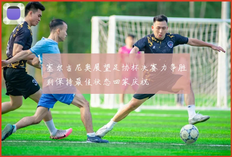 塞尔吉尼奥展望足协杯决赛力争胜利保持最佳状态回家庆祝
