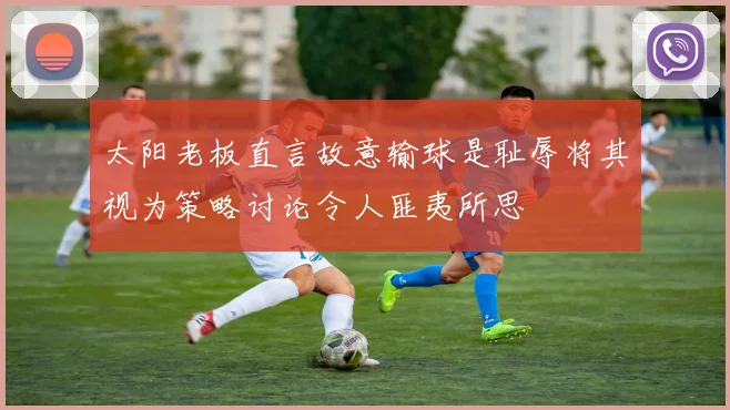 太阳老板直言故意输球是耻辱将其视为策略讨论令人匪夷所思