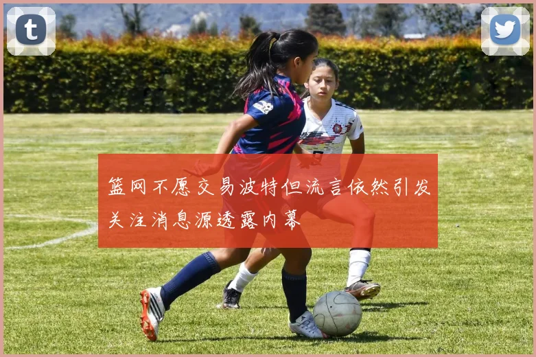 篮网不愿交易波特但流言依然引发关注消息源透露内幕