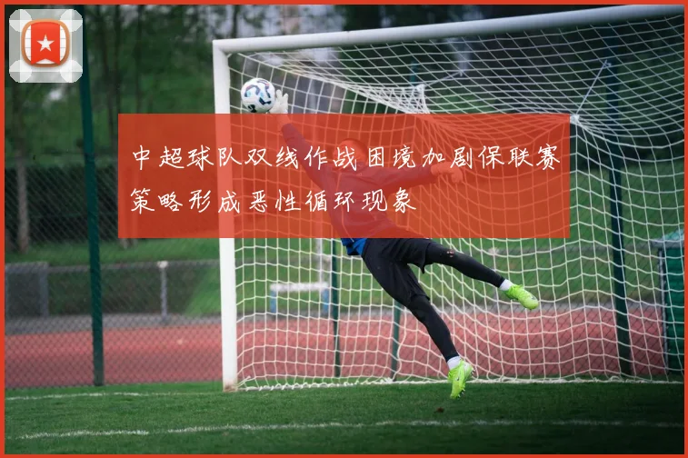 中超球队双线作战困境加剧保联赛策略形成恶性循环现象