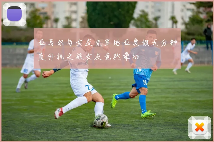 亚马尔与女友克罗地亚度假五分钟直升机之旅女友竟然晕机