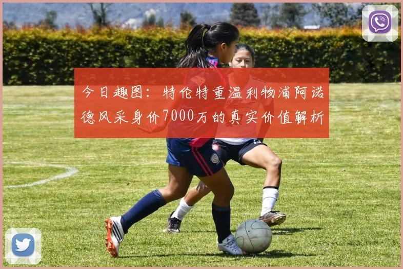今日趣图：特伦特重温利物浦阿诺德风采身价7000万的真实价值解析