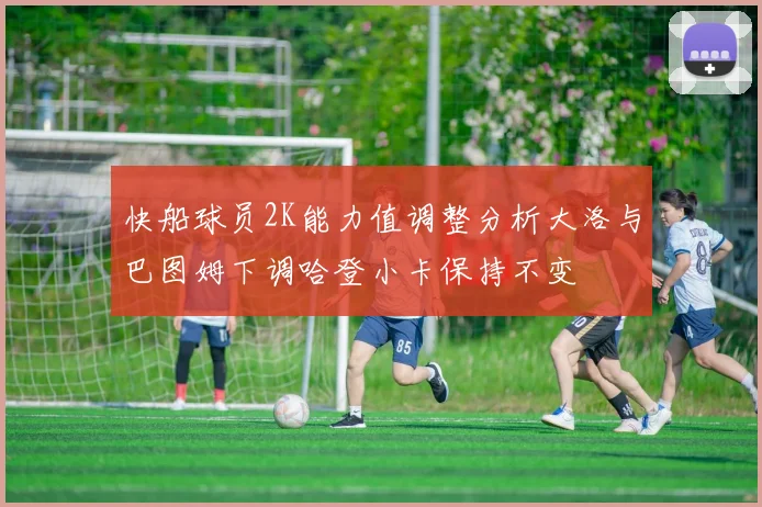 快船球员2K能力值调整分析大洛与巴图姆下调哈登小卡保持不变