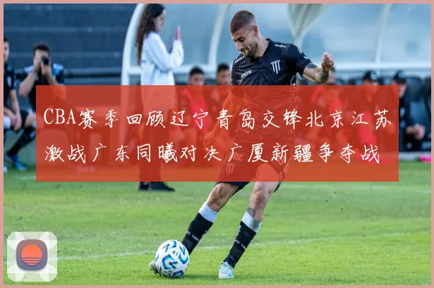 CBA赛季回顾辽宁青岛交锋北京江苏激战广东同曦对决广厦新疆争夺战精彩纷呈