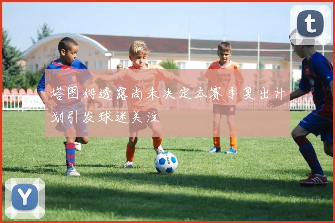 塔图姆透露尚未决定本赛季复出计划引发球迷关注