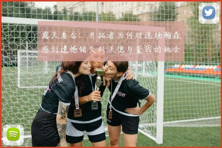 露天看台：开拓者为何对选杨瀚森感到遗憾错失科沃德与奎因的机会