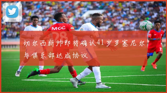 切尔西新帅即将确认41岁罗塞尼尔与俱乐部达成协议