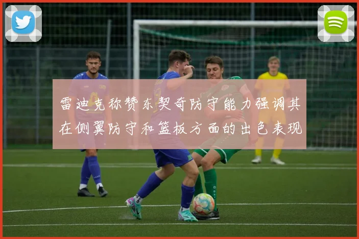 雷迪克称赞东契奇防守能力强调其在侧翼防守和篮板方面的出色表现
