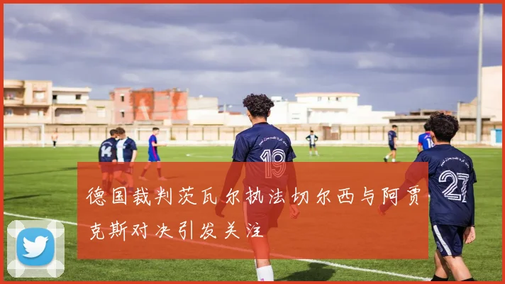 德国裁判茨瓦尔执法切尔西与阿贾克斯对决引发关注
