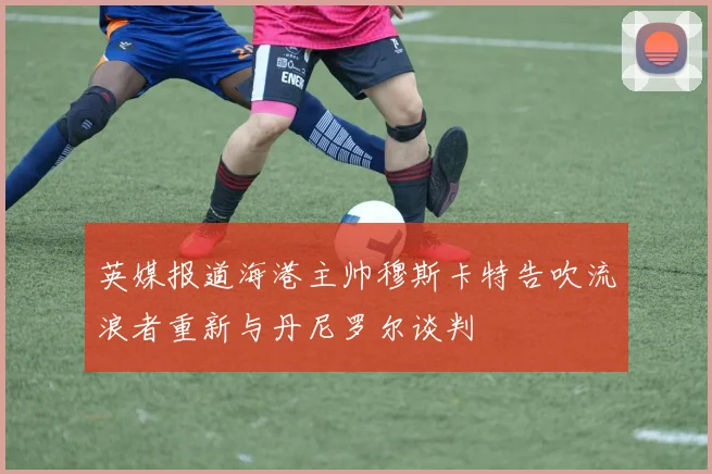 英媒报道海港主帅穆斯卡特告吹流浪者重新与丹尼罗尔谈判